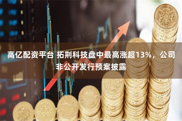 高亿配资平台 拓荆科技盘中最高涨超13%，公司非公开发行预案披露