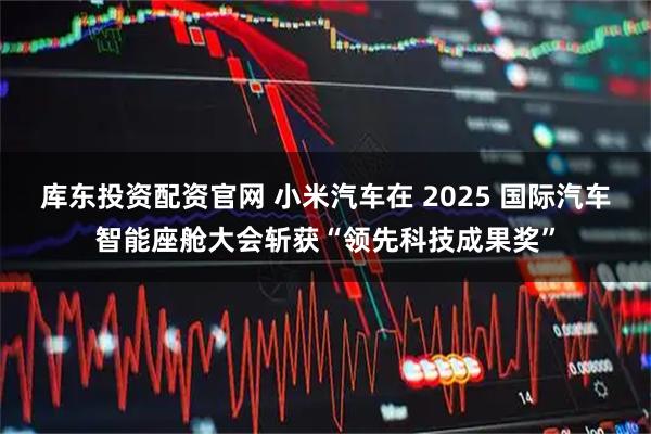 库东投资配资官网 小米汽车在 2025 国际汽车智能座舱大会斩获“领先科技成果奖”