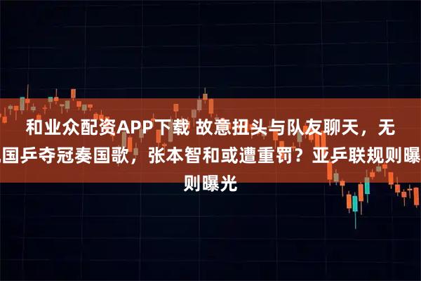 和业众配资APP下载 故意扭头与队友聊天，无视国乒夺冠奏国歌，张本智和或遭重罚？亚乒联规则曝光
