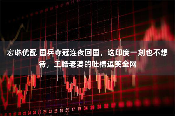 宏琳优配 国乒夺冠连夜回国，这印度一刻也不想待，王皓老婆的吐槽逗笑全网