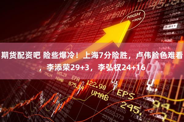 期货配资吧 险些爆冷！上海7分险胜，卢伟脸色难看，李添荣29+3，李弘权24+16