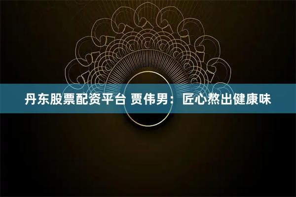 丹东股票配资平台 贾伟男：匠心熬出健康味