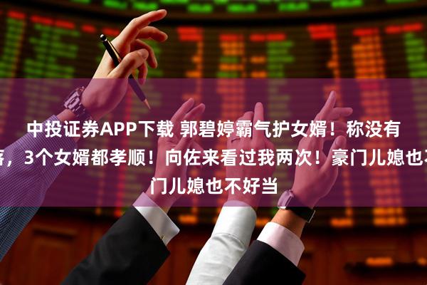 中投证券APP下载 郭碧婷霸气护女婿！称没有被冷落，3个女婿都孝顺！向佐来看过我两次！豪门儿媳也不好当