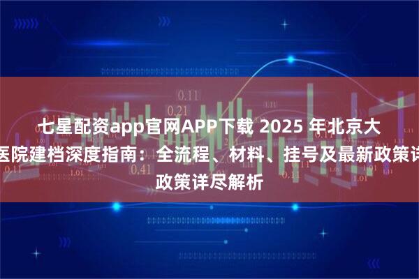 七星配资app官网APP下载 2025 年北京大学人民医院建档深度指南：全流程、材料、挂号及最新政策详尽解析