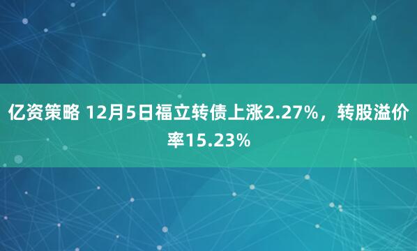 亿资策略 12月5日福立转债上涨2.27%，转股溢价率15.23%