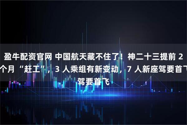 盈牛配资官网 中国航天藏不住了！神二十三提前 2 个月 “赶工”，3 人乘组有新变动，7 人新座驾要首飞