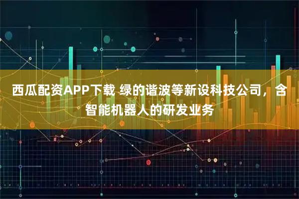 西瓜配资APP下载 绿的谐波等新设科技公司，含智能机器人的研发业务