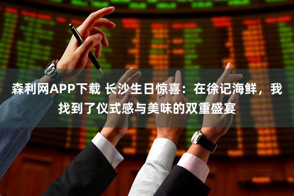 森利网APP下载 长沙生日惊喜：在徐记海鲜，我找到了仪式感与美味的双重盛宴