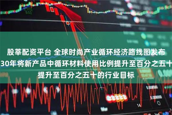 股莘配资平台 全球时尚产业循环经济路线图发布，设定到2030年将新产品中循环材料使用比例提升至百分之五十的行业目标