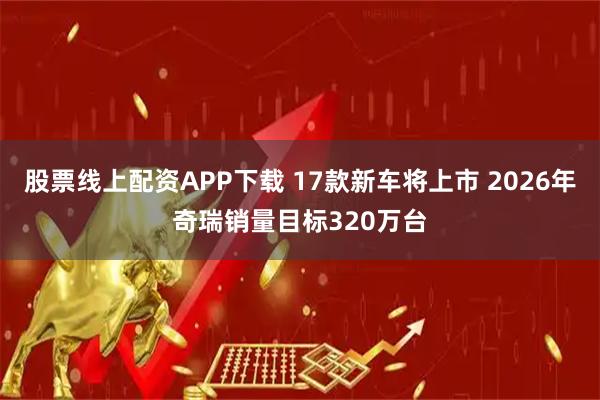 股票线上配资APP下载 17款新车将上市 2026年奇瑞销量目标320万台