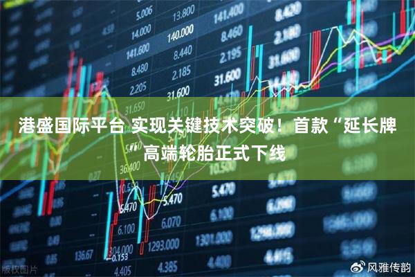 港盛国际平台 实现关键技术突破！首款“延长牌”高端轮胎正式下线