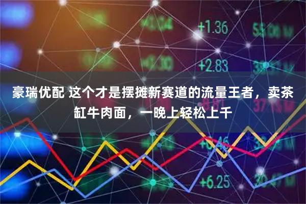 豪瑞优配 这个才是摆摊新赛道的流量王者，卖茶缸牛肉面，一晚上轻松上千