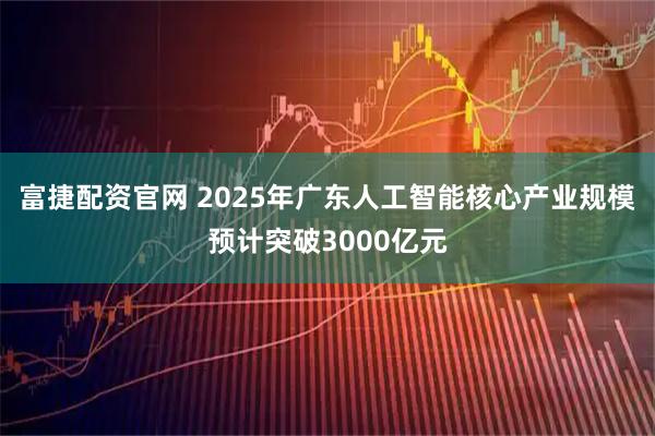 富捷配资官网 2025年广东人工智能核心产业规模预计突破3000亿元