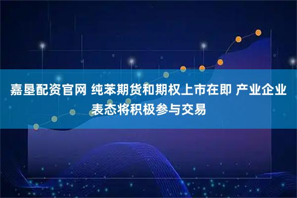 嘉垦配资官网 纯苯期货和期权上市在即 产业企业表态将积极参与交易