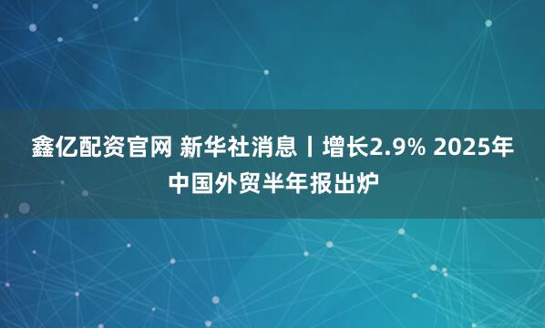 鑫亿配资官网 新华社消息丨增长2.9% 2025年中国外贸半年报出炉