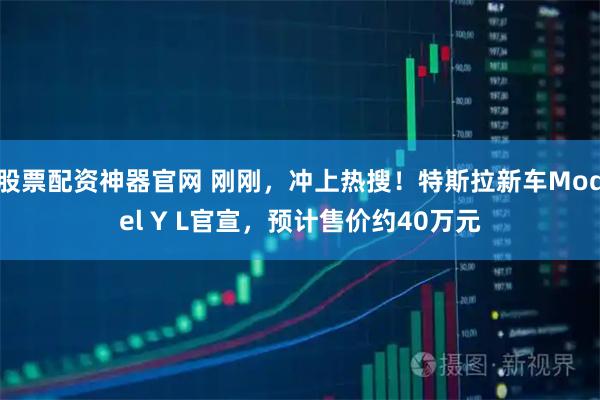 股票配资神器官网 刚刚，冲上热搜！特斯拉新车Model Y L官宣，预计售价约40万元