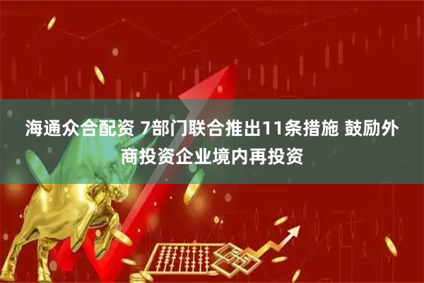 海通众合配资 7部门联合推出11条措施 鼓励外商投资企业境内再投资