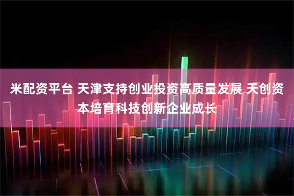 米配资平台 天津支持创业投资高质量发展 天创资本培育科技创新企业成长