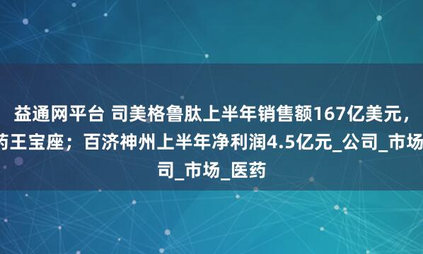 益通网平台 司美格鲁肽上半年销售额167亿美元，锁定药王宝座；百济神州上半年净利润4.5亿元_公司_市场_医药