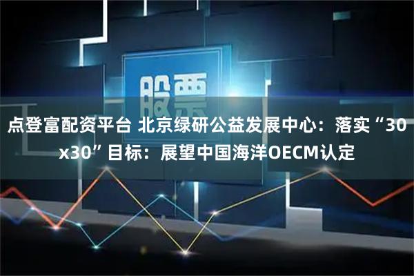 点登富配资平台 北京绿研公益发展中心：落实“30x30”目标：展望中国海洋OECM认定