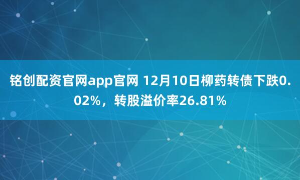 铭创配资官网app官网 12月10日柳药转债下跌0.02%，转股溢价率26.81%