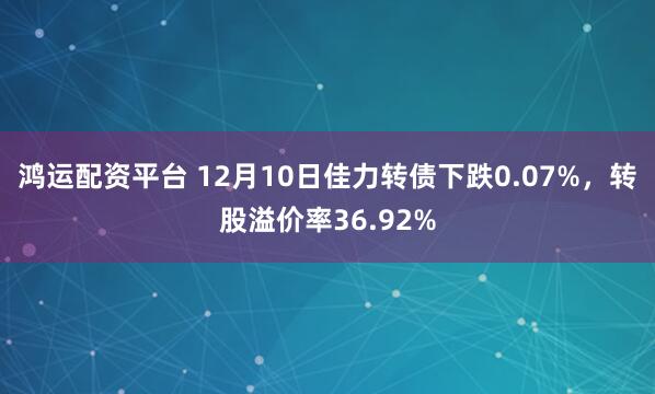 鸿运配资平台 12月10日佳力转债下跌0.07%，转股溢价率36.92%