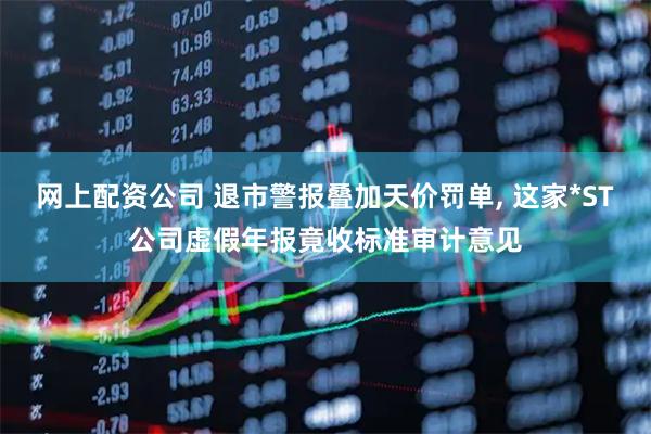 网上配资公司 退市警报叠加天价罚单, 这家*ST公司虚假年报竟收标准审计意见