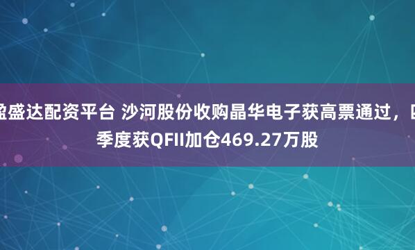 盈盛达配资平台 沙河股份收购晶华电子获高票通过，四季度获QFII加仓469.27万股