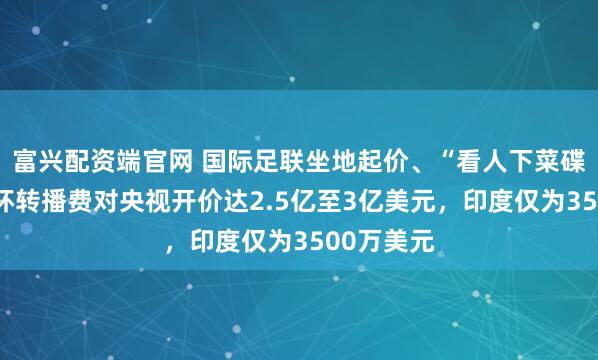 富兴配资端官网 国际足联坐地起价、“看人下菜碟”，世界杯转播费对央视开价达2.5亿至3亿美元，印度仅为3500万美元