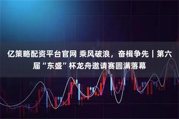 亿策略配资平台官网 乘风破浪，奋楫争先｜第六届“东盛”杯龙舟邀请赛圆满落幕