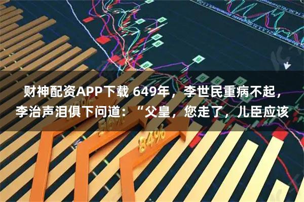 财神配资APP下载 649年，李世民重病不起，李治声泪俱下问道：“父皇，您走了，儿臣应该